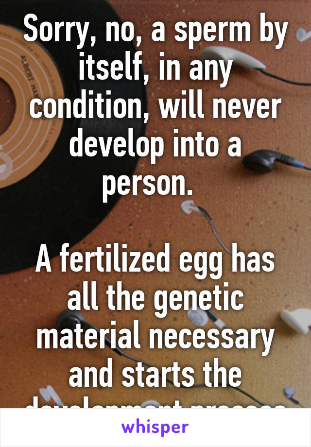 Sorry, no, a sperm by itself, in any condition, will never develop into a person.  

A fertilized egg has all the genetic material necessary and starts the development process