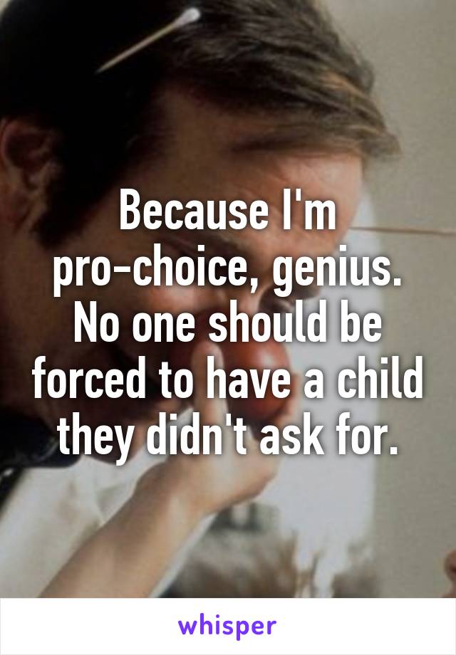 Because I'm pro-choice, genius. No one should be forced to have a child they didn't ask for.