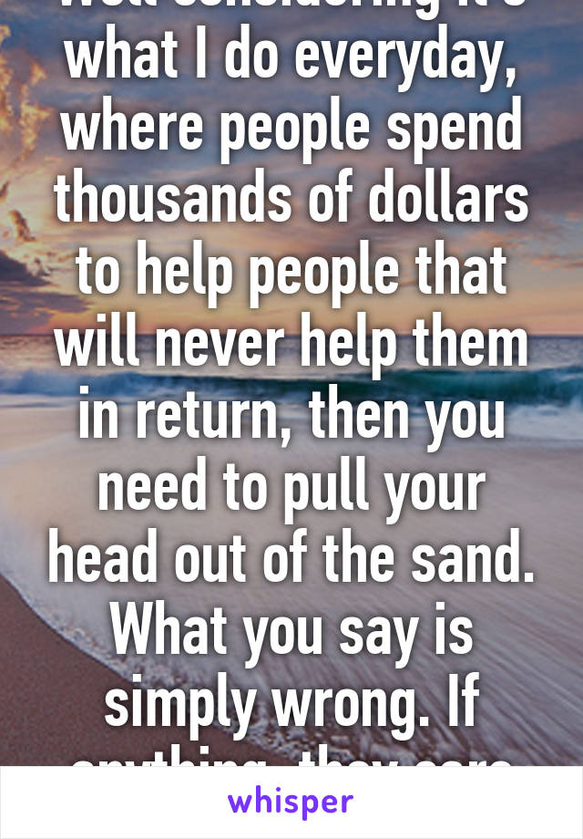 Well considering it's what I do everyday, where people spend thousands of dollars to help people that will never help them in return, then you need to pull your head out of the sand. What you say is simply wrong. If anything, they care more.