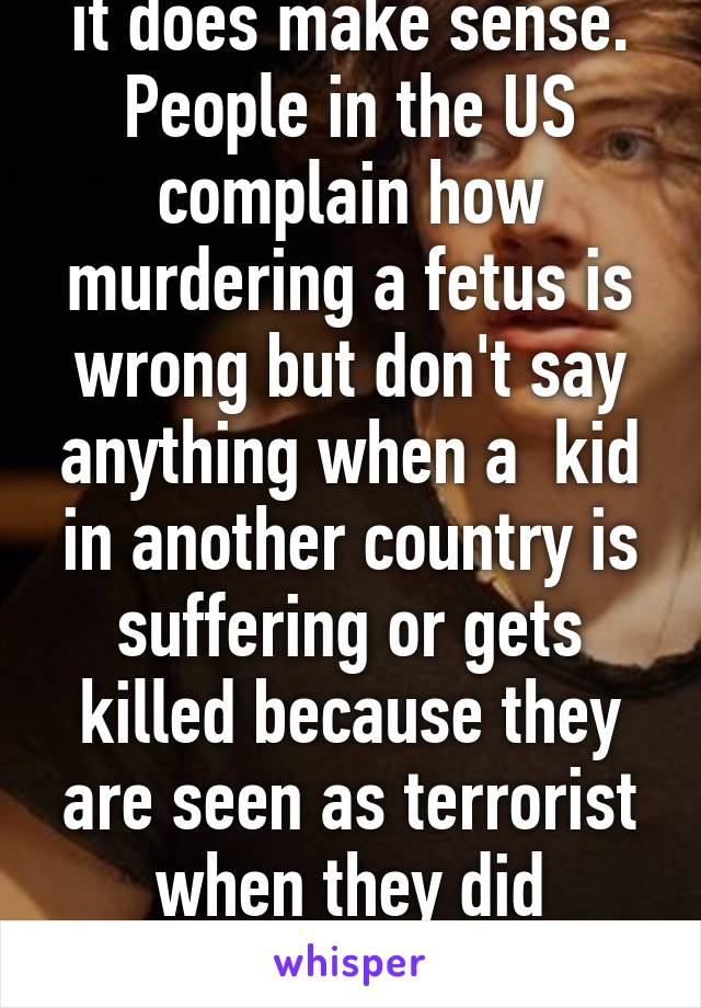 it does make sense. People in the US complain how murdering a fetus is wrong but don't say anything when a  kid in another country is suffering or gets killed because they are seen as terrorist when they did nothing 