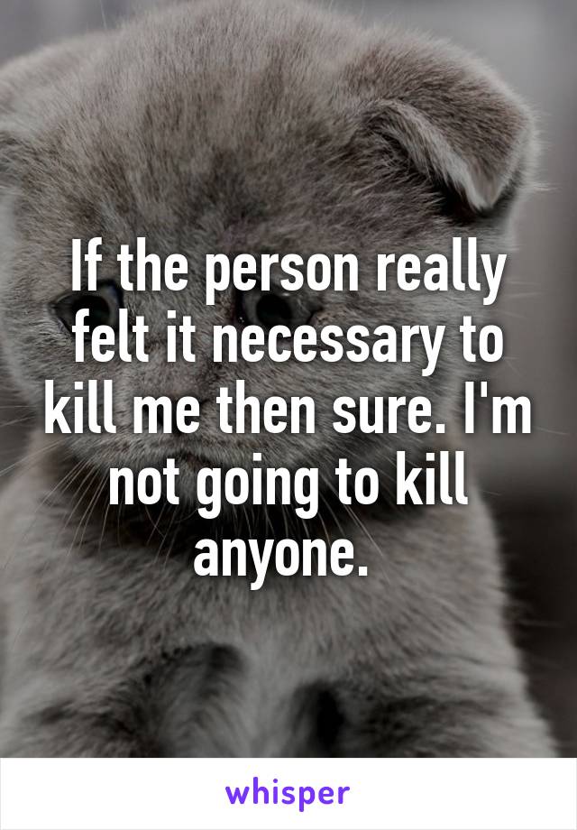 If the person really felt it necessary to kill me then sure. I'm not going to kill anyone. 