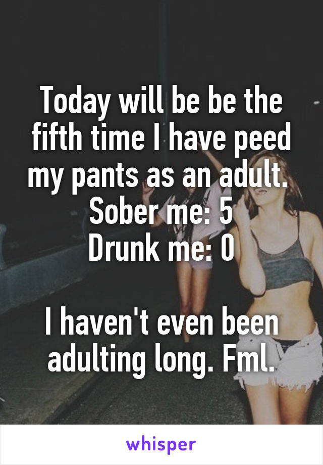 Today will be be the fifth time I have peed my pants as an adult. 
Sober me: 5
Drunk me: 0

I haven't even been adulting long. Fml.