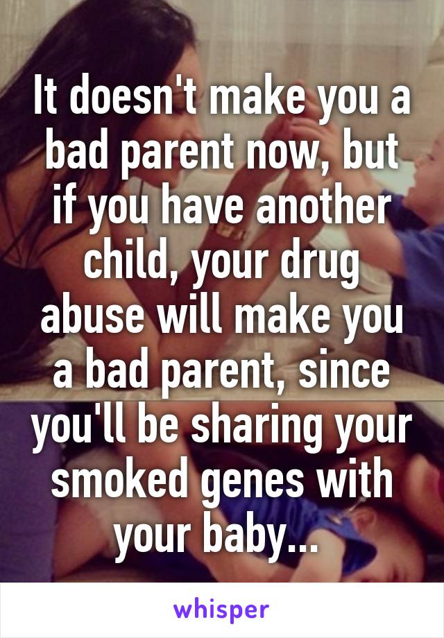 It doesn't make you a bad parent now, but if you have another child, your drug abuse will make you a bad parent, since you'll be sharing your smoked genes with your baby... 