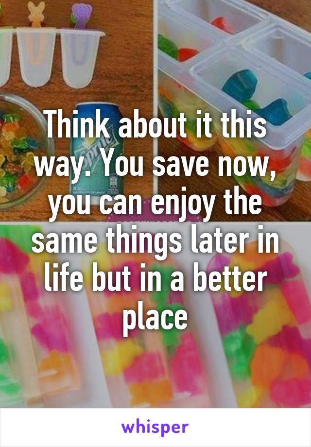 Think about it this way. You save now, you can enjoy the same things later in life but in a better place