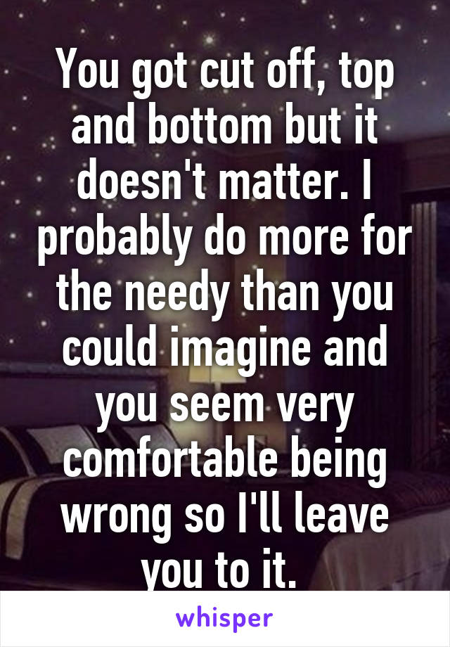 You got cut off, top and bottom but it doesn't matter. I probably do more for the needy than you could imagine and you seem very comfortable being wrong so I'll leave you to it. 