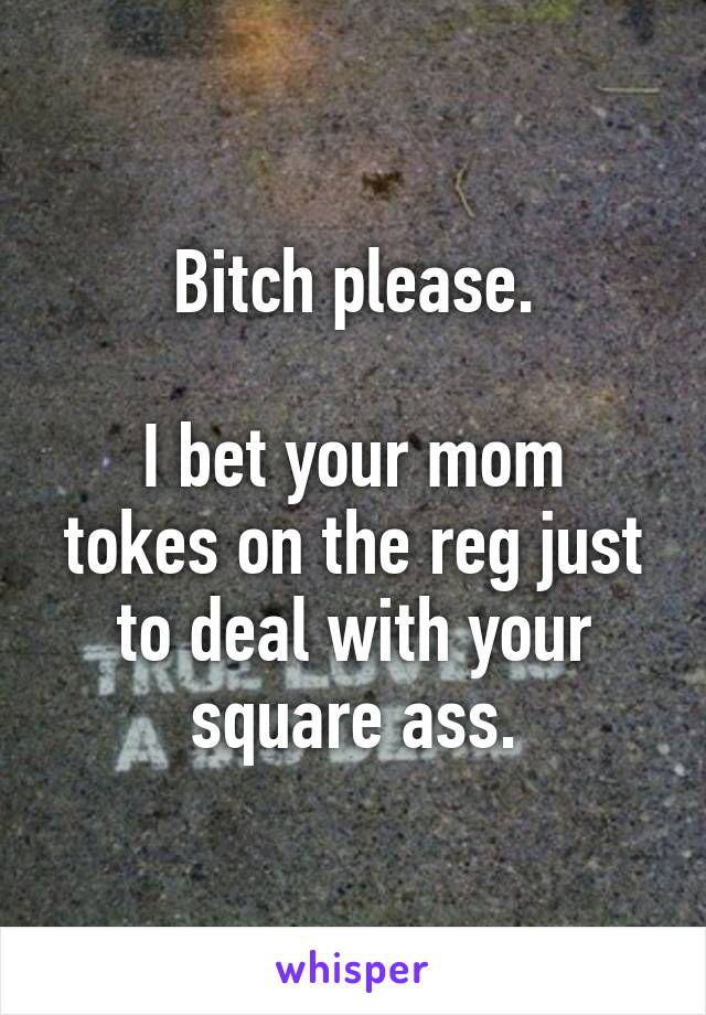 Bitch please.

I bet your mom tokes on the reg just to deal with your square ass.