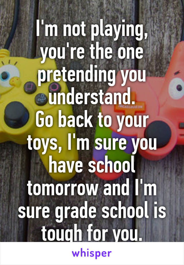 I'm not playing, you're the one pretending you understand.
Go back to your toys, I'm sure you have school tomorrow and I'm sure grade school is tough for you.