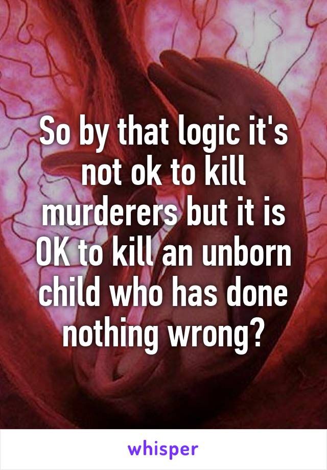 So by that logic it's not ok to kill murderers but it is OK to kill an unborn child who has done nothing wrong?