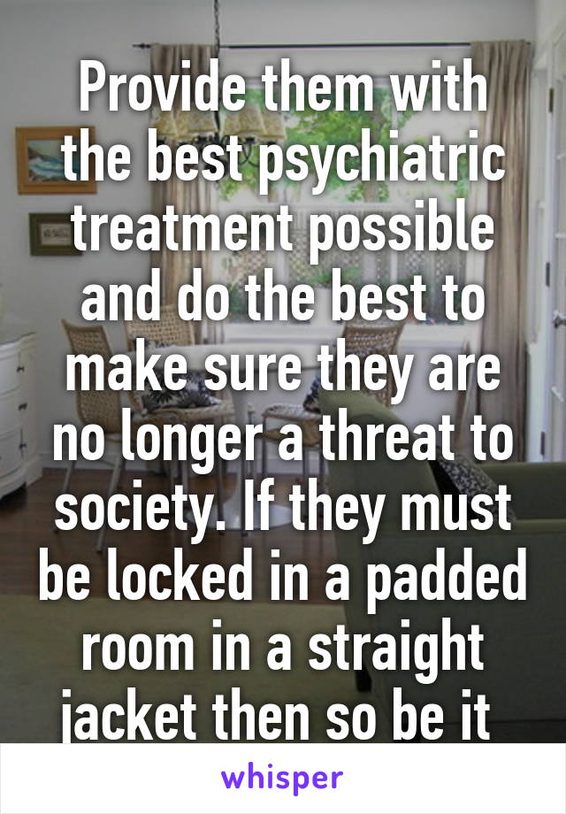 Provide them with the best psychiatric treatment possible and do the best to make sure they are no longer a threat to society. If they must be locked in a padded room in a straight jacket then so be it 