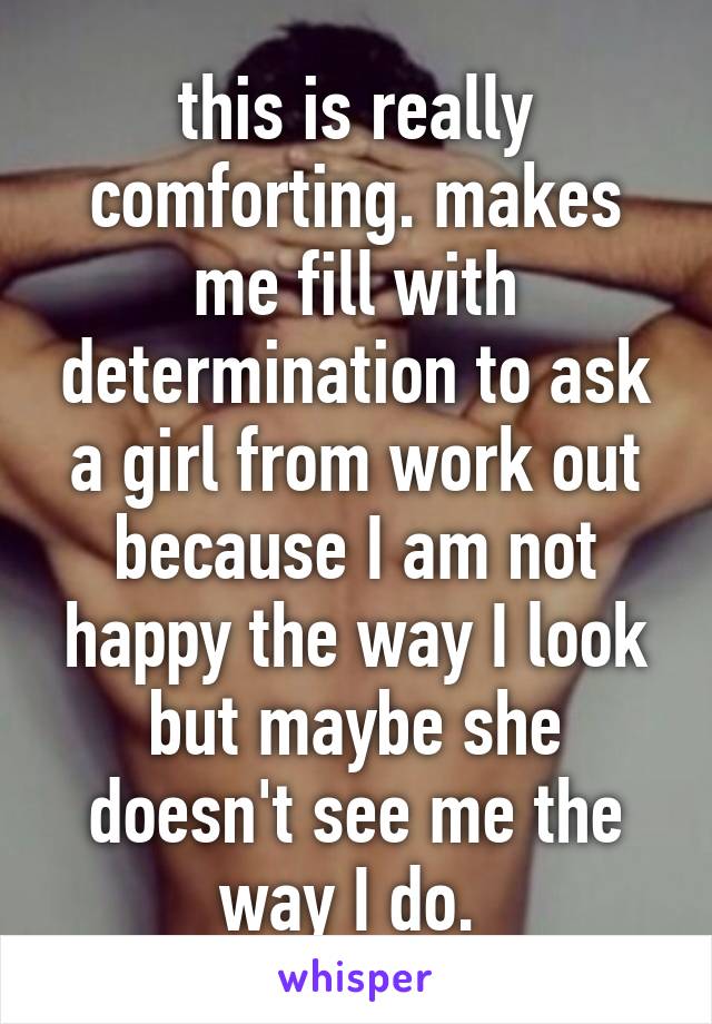 this is really comforting. makes me fill with determination to ask a girl from work out because I am not happy the way I look but maybe she doesn't see me the way I do. 