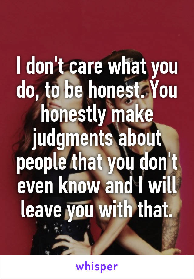 I don't care what you do, to be honest. You honestly make judgments about people that you don't even know and I will leave you with that.