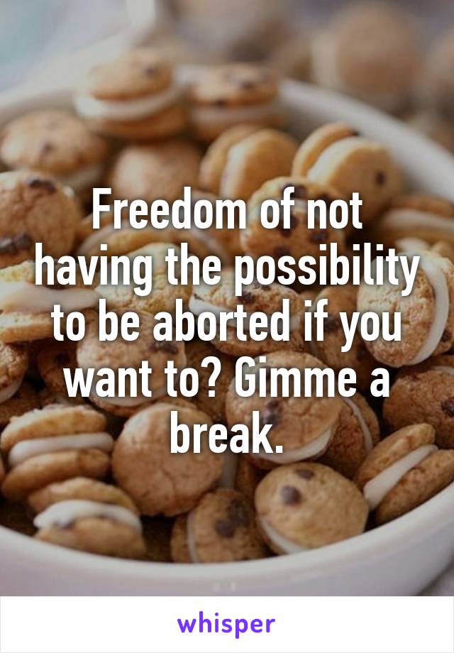 Freedom of not having the possibility to be aborted if you want to? Gimme a break.