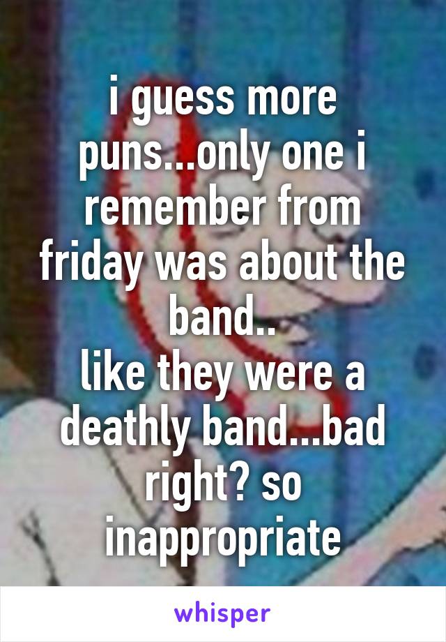 i guess more puns...only one i remember from friday was about the band..
like they were a deathly band...bad right? so inappropriate