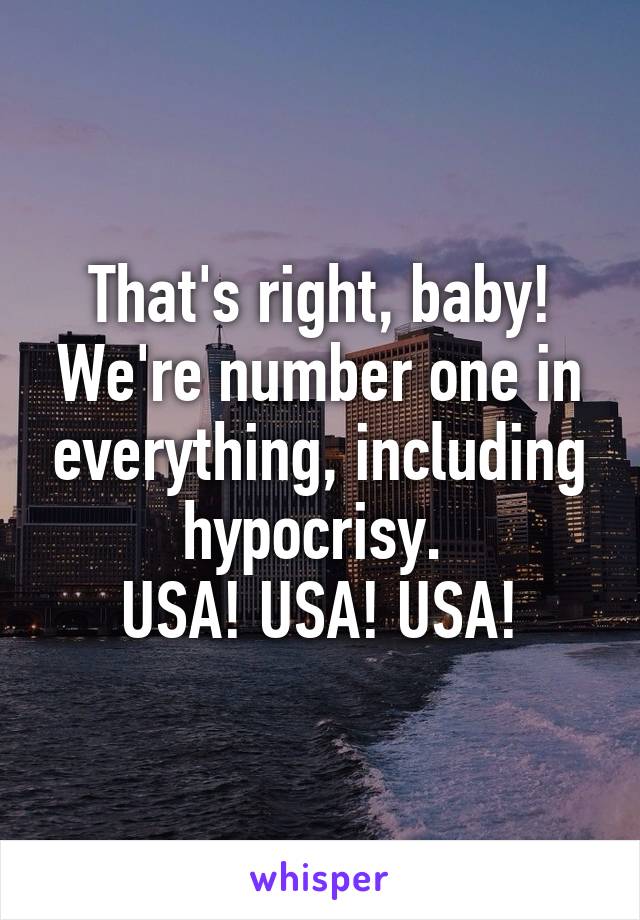 That's right, baby! We're number one in everything, including hypocrisy. 
USA! USA! USA!