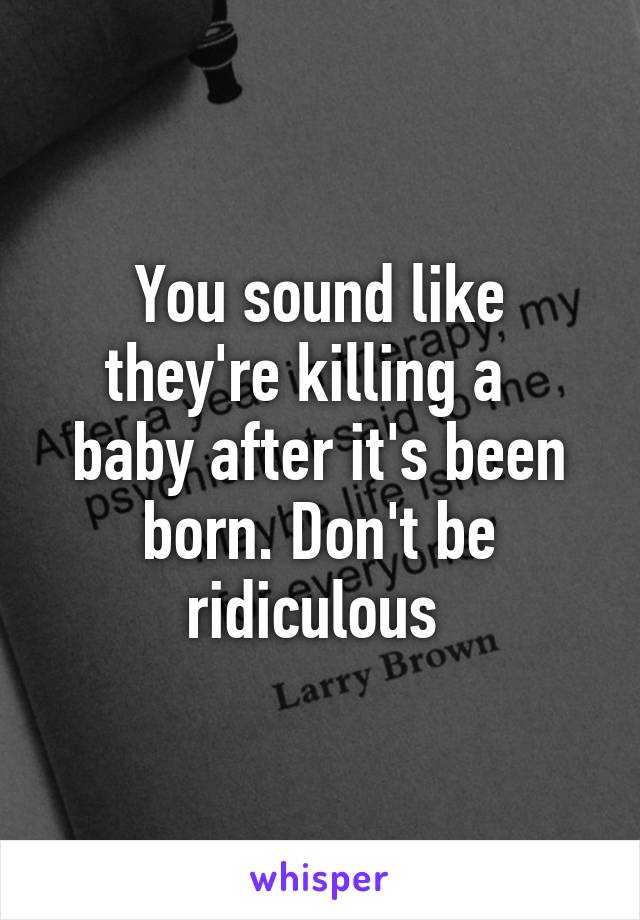 You sound like they're killing a   baby after it's been born. Don't be ridiculous 