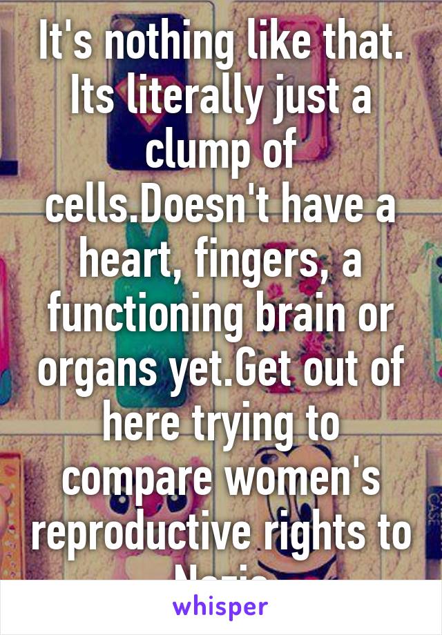 It's nothing like that. Its literally just a clump of cells.Doesn't have a heart, fingers, a functioning brain or organs yet.Get out of here trying to compare women's reproductive rights to Nazis