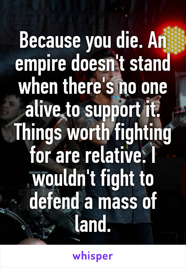 Because you die. An empire doesn't stand when there's no one alive to support it. Things worth fighting for are relative. I wouldn't fight to defend a mass of land.