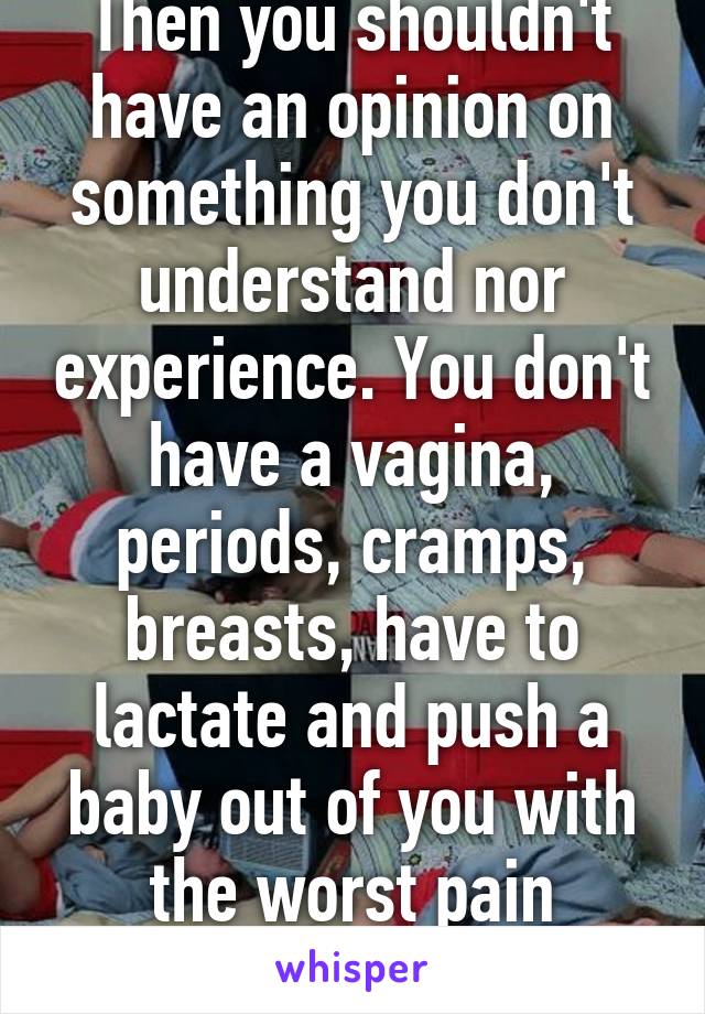 Then you shouldn't have an opinion on something you don't understand nor experience. You don't have a vagina, periods, cramps, breasts, have to lactate and push a baby out of you with the worst pain imaginable. 