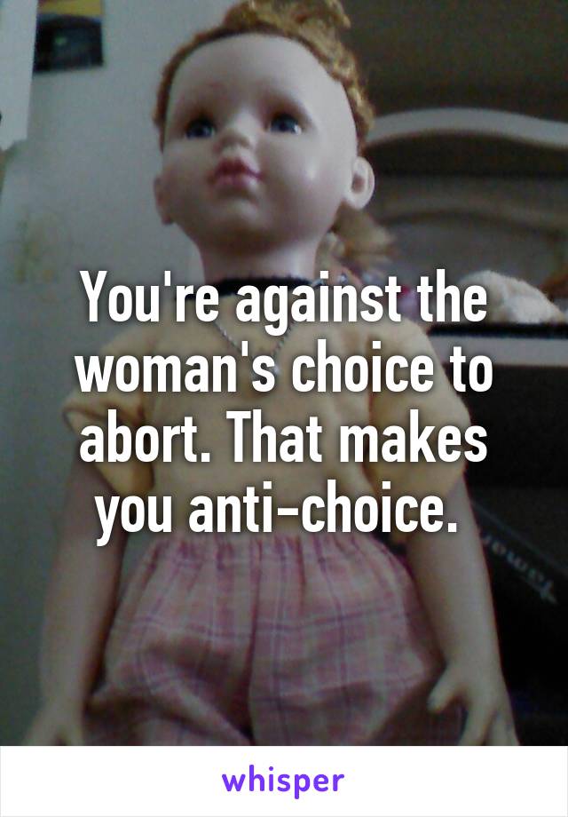 You're against the woman's choice to abort. That makes you anti-choice. 