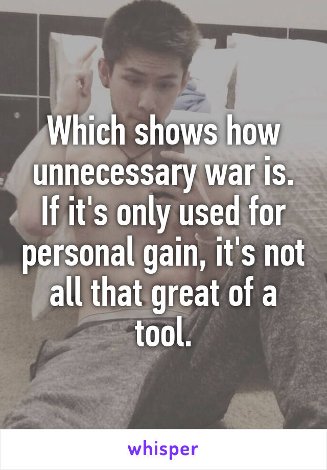 Which shows how unnecessary war is. If it's only used for personal gain, it's not all that great of a tool.