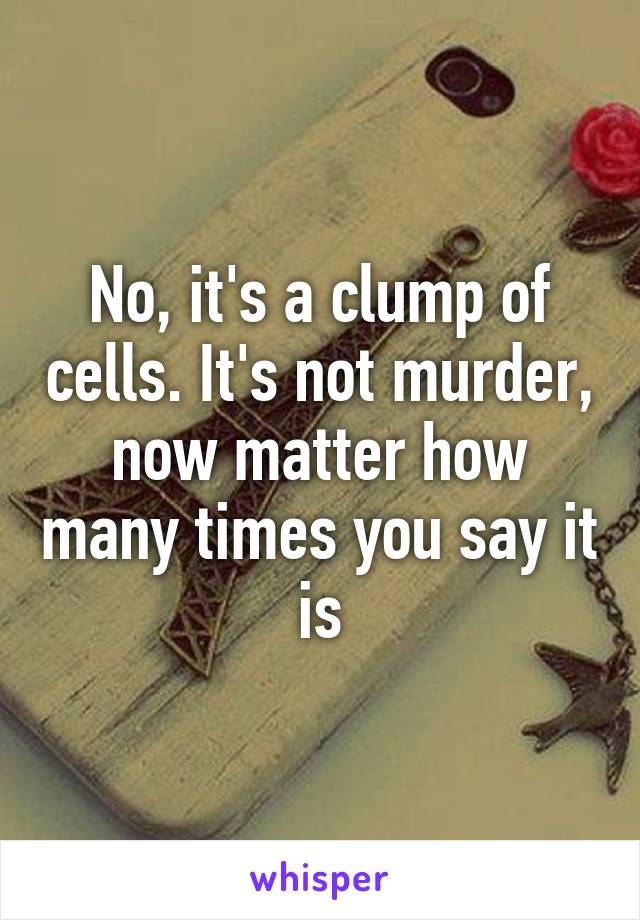 No, it's a clump of cells. It's not murder, now matter how many times you say it is