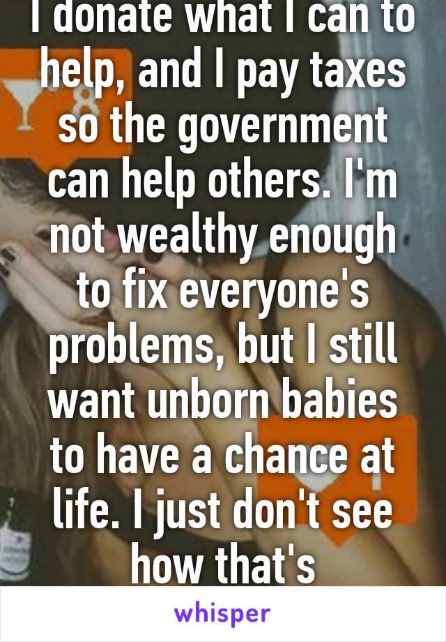 I donate what I can to help, and I pay taxes so the government can help others. I'm not wealthy enough to fix everyone's problems, but I still want unborn babies to have a chance at life. I just don't see how that's hypocritical. 