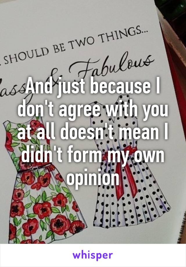 And just because I don't agree with you at all doesn't mean I didn't form my own opinion