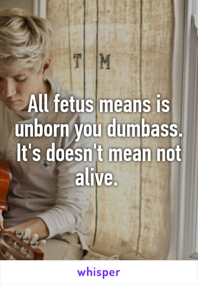 All fetus means is unborn you dumbass. It's doesn't mean not alive. 