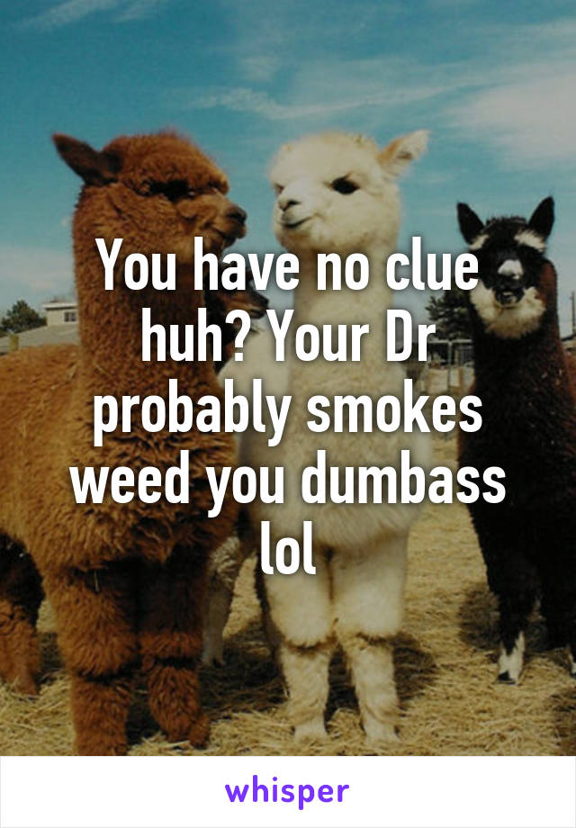 You have no clue huh? Your Dr probably smokes weed you dumbass lol