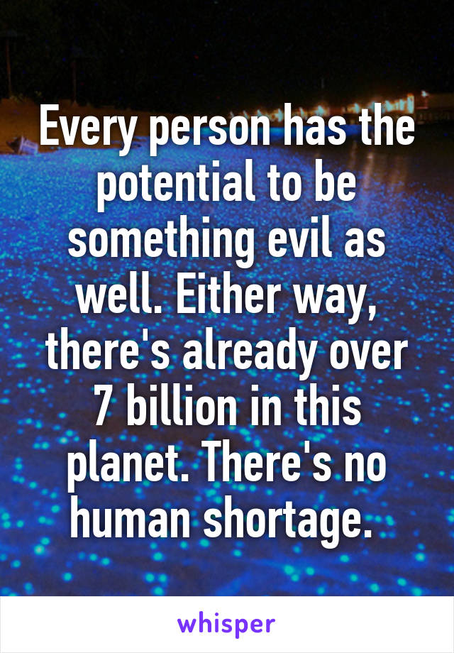 Every person has the potential to be something evil as well. Either way, there's already over 7 billion in this planet. There's no human shortage. 