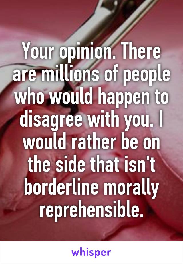 Your opinion. There are millions of people who would happen to disagree with you. I would rather be on the side that isn't borderline morally reprehensible.