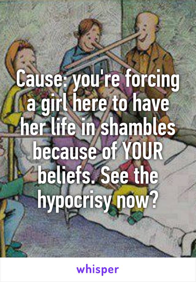 Cause: you're forcing a girl here to have her life in shambles because of YOUR beliefs. See the hypocrisy now?