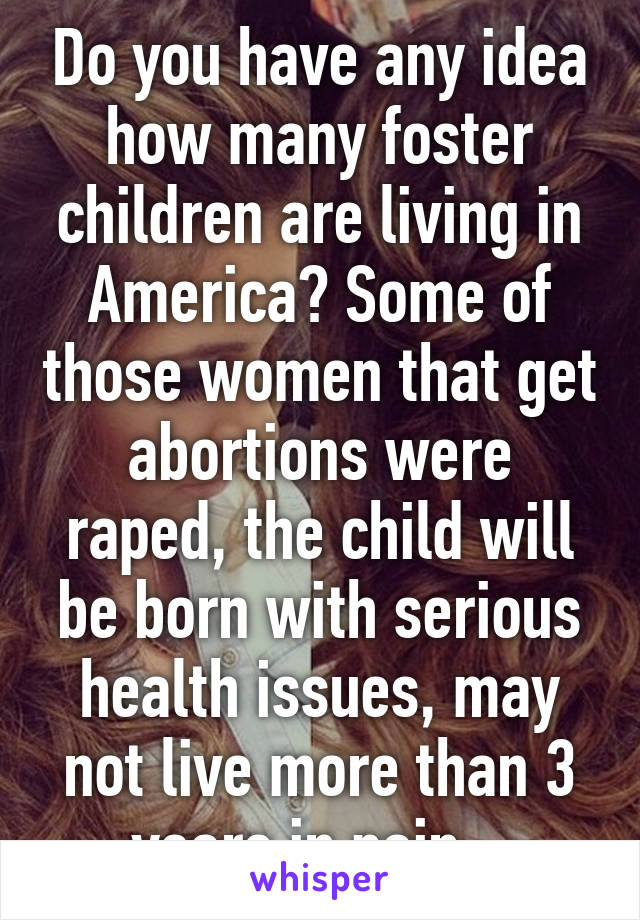 Do you have any idea how many foster children are living in America? Some of those women that get abortions were raped, the child will be born with serious health issues, may not live more than 3 years in pain...