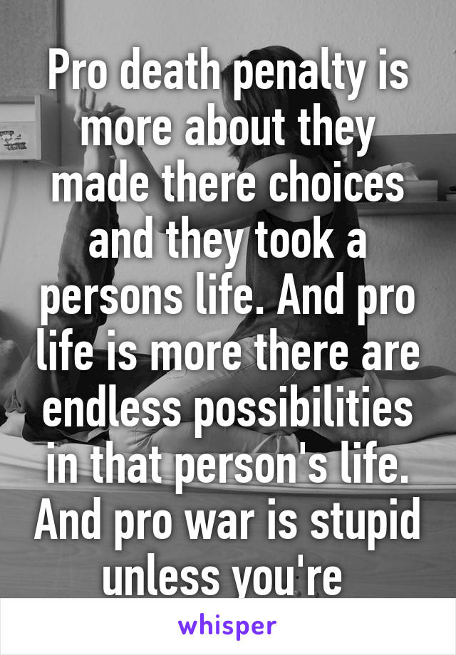 Pro death penalty is more about they made there choices and they took a persons life. And pro life is more there are endless possibilities in that person's life. And pro war is stupid unless you're 