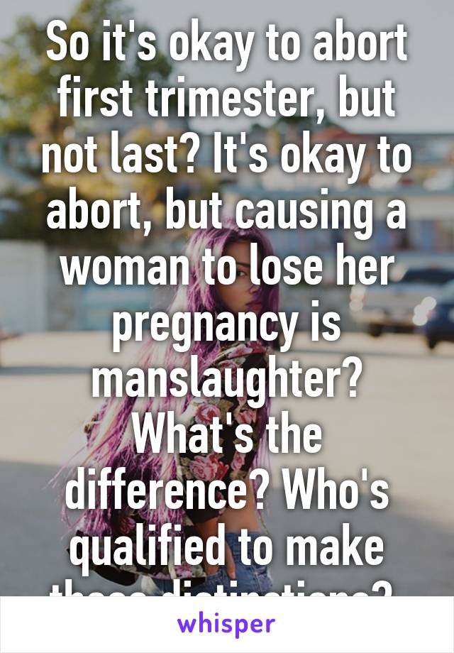 So it's okay to abort first trimester, but not last? It's okay to abort, but causing a woman to lose her pregnancy is manslaughter? What's the difference? Who's qualified to make these distinctions? 