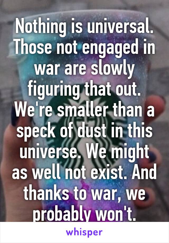 Nothing is universal. Those not engaged in war are slowly figuring that out. We're smaller than a speck of dust in this universe. We might as well not exist. And thanks to war, we probably won't.