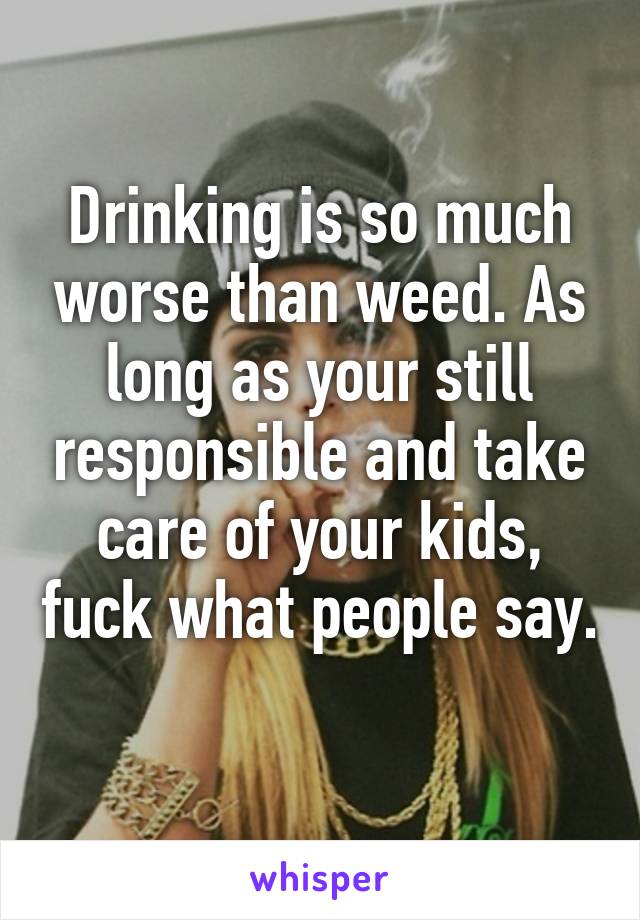 Drinking is so much worse than weed. As long as your still responsible and take care of your kids, fuck what people say. 