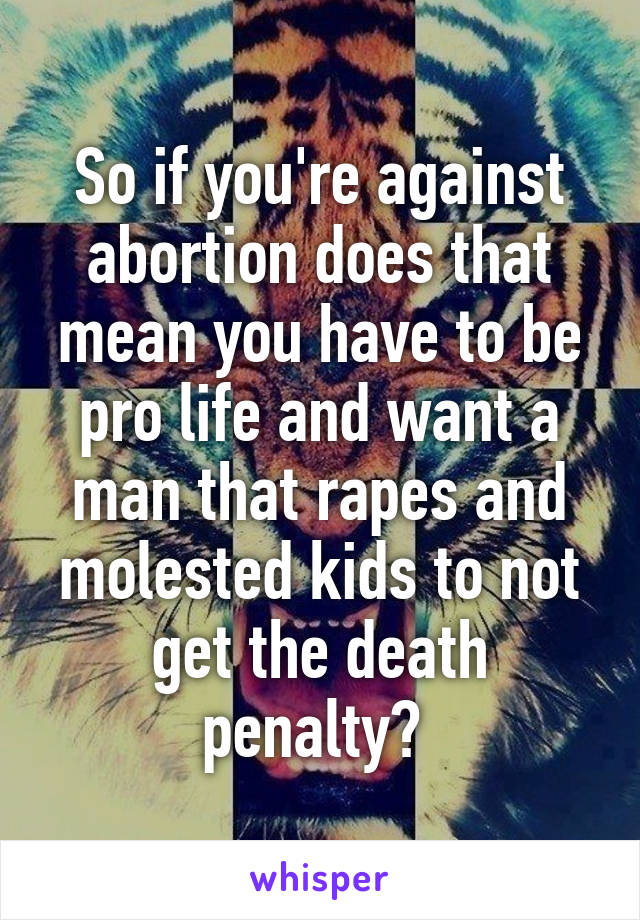So if you're against abortion does that mean you have to be pro life and want a man that rapes and molested kids to not get the death penalty? 