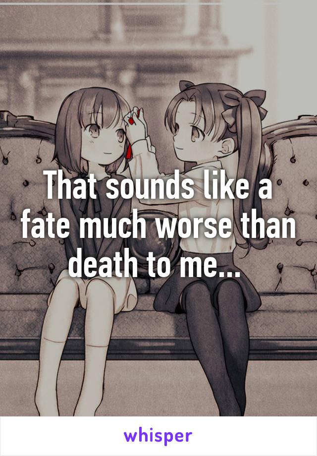 That sounds like a fate much worse than death to me... 