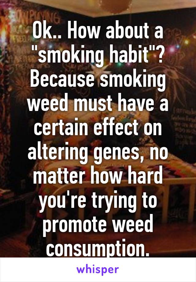 Ok.. How about a "smoking habit"? Because smoking weed must have a certain effect on altering genes, no matter how hard you're trying to promote weed consumption.