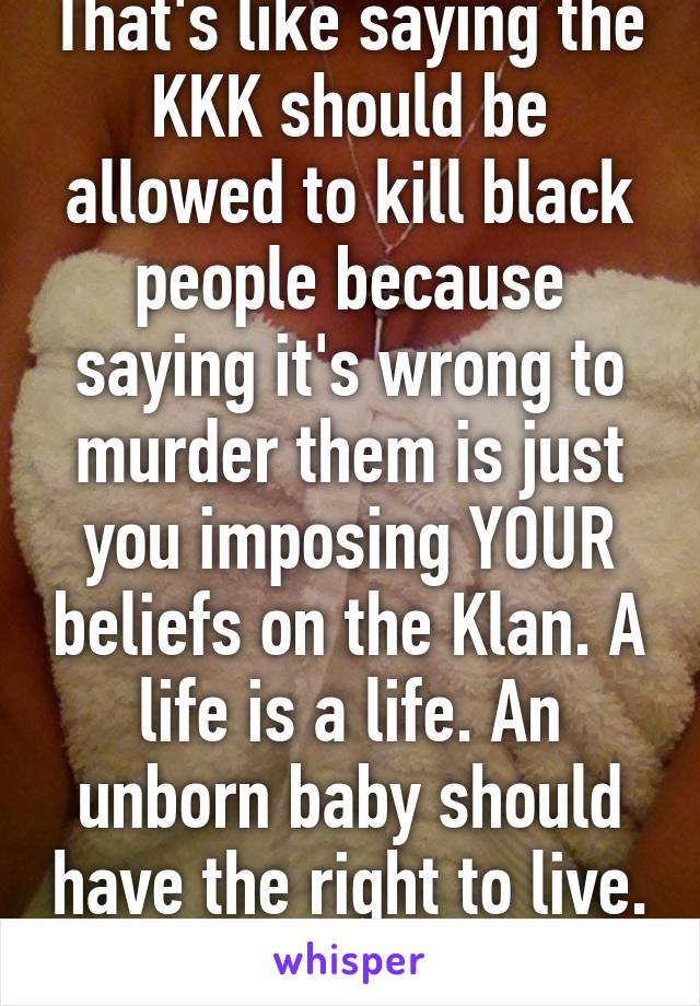 That's like saying the KKK should be allowed to kill black people because saying it's wrong to murder them is just you imposing YOUR beliefs on the Klan. A life is a life. An unborn baby should have the right to live. 