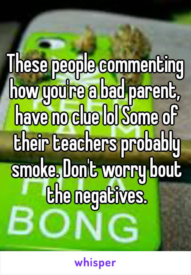 These people commenting how you're a bad parent,  have no clue lol Some of their teachers probably smoke. Don't worry bout the negatives.