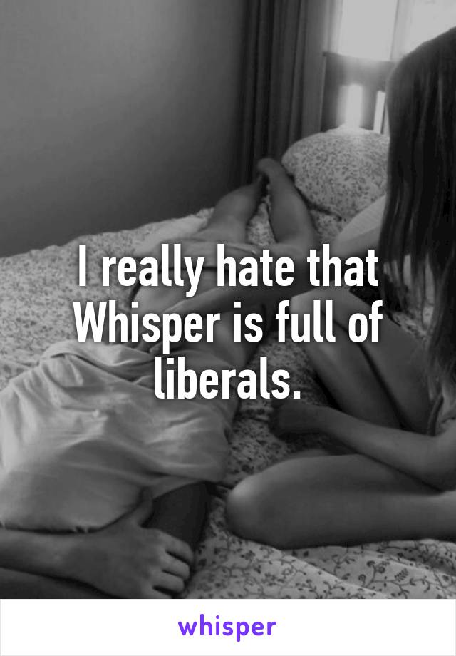 I really hate that Whisper is full of liberals.