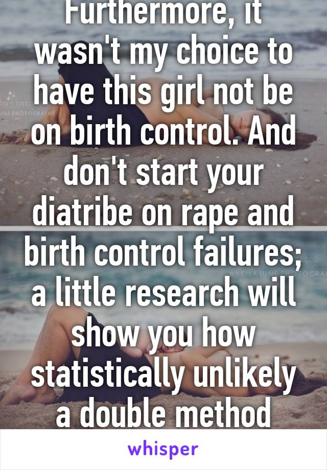 Furthermore, it wasn't my choice to have this girl not be on birth control. And don't start your diatribe on rape and birth control failures; a little research will show you how statistically unlikely a double method pregnancy is. 