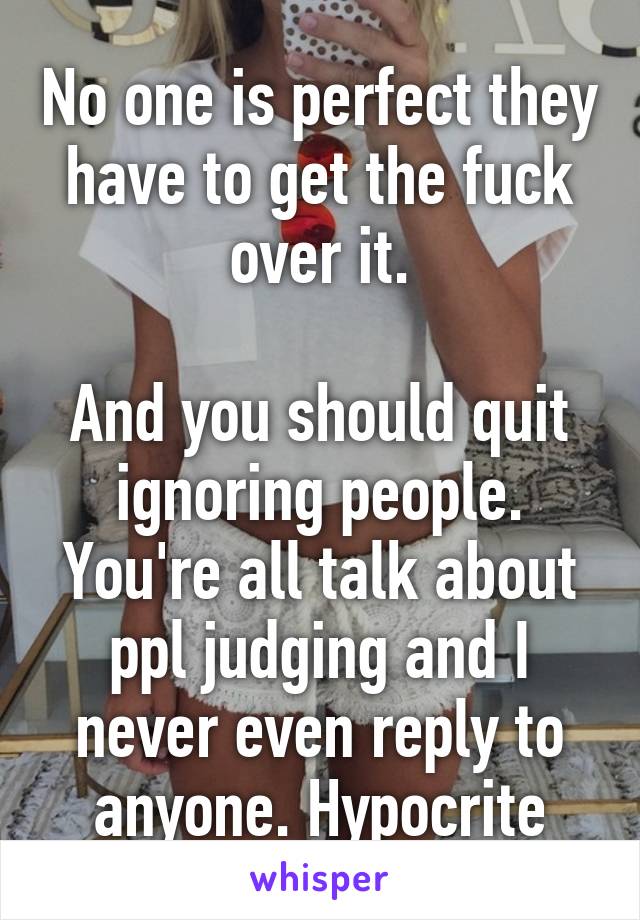 No one is perfect they have to get the fuck over it.

And you should quit ignoring people. You're all talk about ppl judging and I never even reply to anyone. Hypocrite