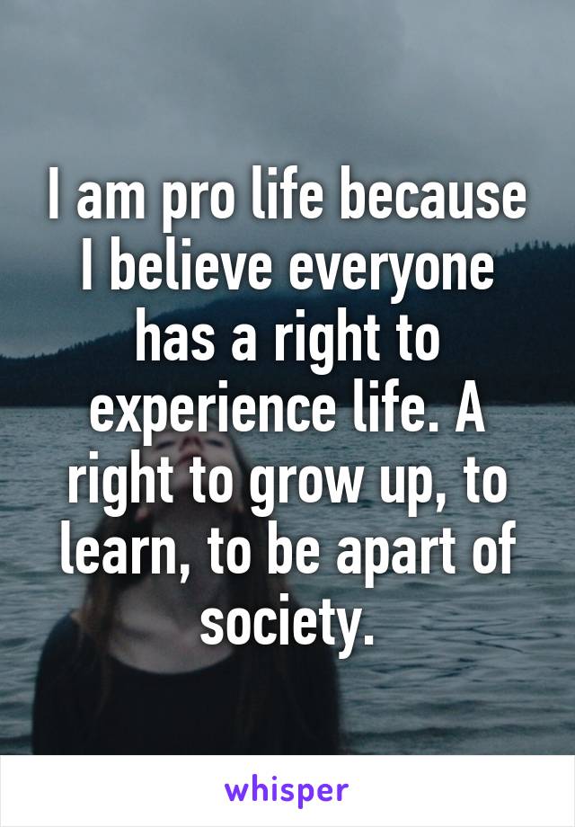 I am pro life because I believe everyone has a right to experience life. A right to grow up, to learn, to be apart of society.