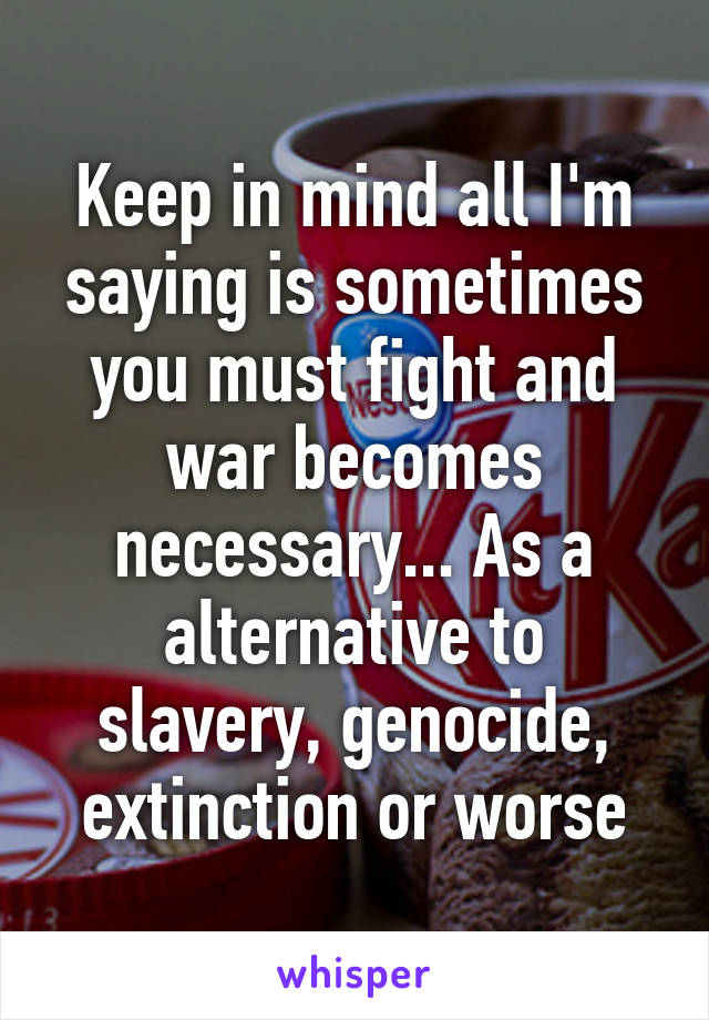 Keep in mind all I'm saying is sometimes you must fight and war becomes necessary... As a alternative to slavery, genocide, extinction or worse