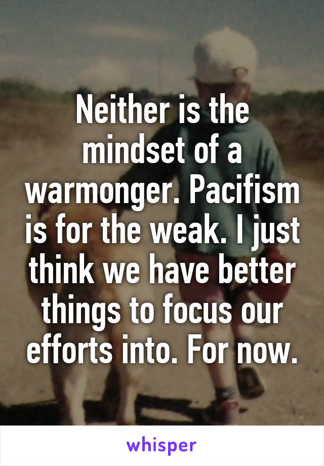 Neither is the mindset of a warmonger. Pacifism is for the weak. I just think we have better things to focus our efforts into. For now.