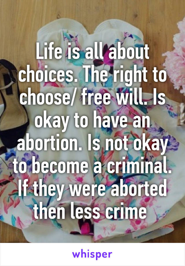 Life is all about choices. The right to choose/ free will. Is okay to have an abortion. Is not okay to become a criminal. If they were aborted then less crime 