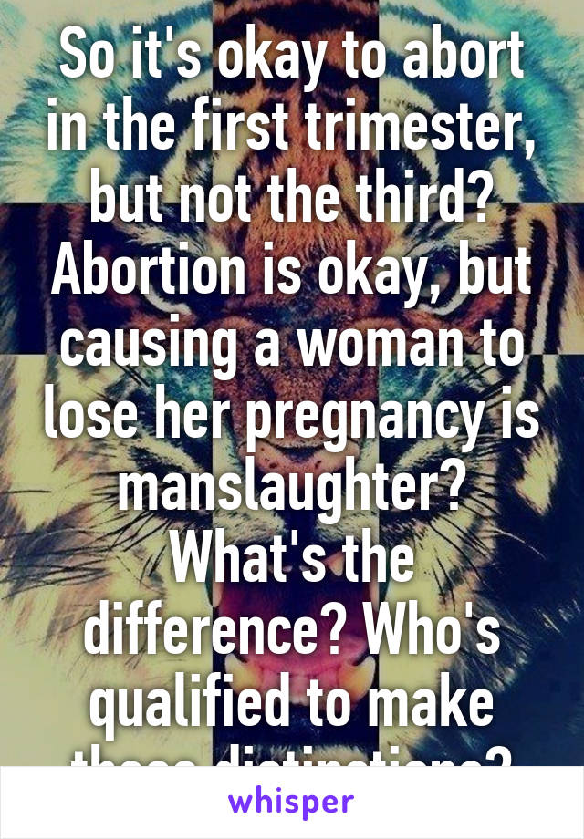 So it's okay to abort in the first trimester, but not the third? Abortion is okay, but causing a woman to lose her pregnancy is manslaughter? What's the difference? Who's qualified to make these distinctions?